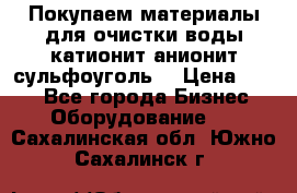   Покупаем материалы для очистки воды катионит анионит сульфоуголь  › Цена ­ 100 - Все города Бизнес » Оборудование   . Сахалинская обл.,Южно-Сахалинск г.